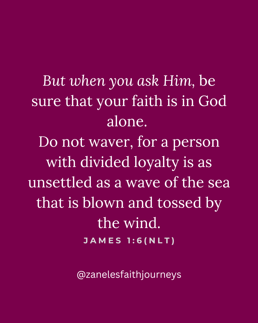 Canva Scripture graphic on a grape purple background featuring James 1:6 NLT — "But when you ask Him, be sure that your faith is in God alone. Do not waver, for a person with divided loyalty is as unsettled as a wave of the sea that is blown and tossed by the wind." @zanelesfaithjourneys